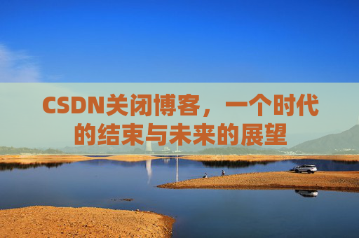 CSDN关闭博客，一个时代的结束与未来的展望